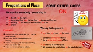 Prepositions of Place
We say that somebody / something is:
 on the left / on the right
 on the ground floor / on the first floor / on the second floor etc.
 on the map / on the menu (in a restaurant) / on a list
 on a farm
Examples:
 In Britain we drive on the left. (or …. on the
left-hand side)
 Our flat is on the second floor of the
building.
 Here’s a shopping list. Don’t buy anything
that’s not on the list.
 Have you evernworked on a farm.
ON
SOME OTHER CASES
We say that a place is
 on a river /on a road / on the coast
 London is on the river Thames
 Ica is on the south coast of Peru
 on the way to another place
 We stopped at a small village on the way to London.
 
