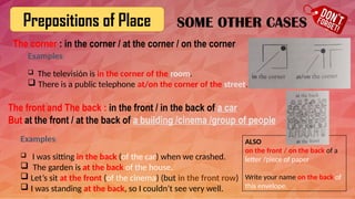 Prepositions of Place
The corner : in the corner / at the corner / on the corner
Examples:
 The televisión is in the corner of the room.
 There is a public telephone at/on the corner of the street.
SOME OTHER CASES
The front and The back : in the front / in the back of a car
But at the front / at the back of a building /cinema /group of people
Examples:
 I was sitting in the back (of the car) when we crashed.
 The garden is at the back of the house.
 Let’s sit at the front (of the cinema) (but in the front row)
 I was standing at the back, so I couldn’t see very well.
ALSO
on the front / on the back of a
letter /piece of paper
Write your name on the back of
this envelope.
 
