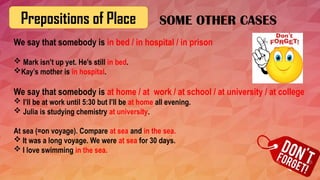 Prepositions of Place
We say that somebody is in bed / in hospital / in prison
 Mark isn’t up yet. He’s still in bed.
Kay’s mother is in hospital.
We say that somebody is at home / at work / at school / at university / at college
 I’ll be at work until 5:30 but I’ll be at home all evening.
 Julia is studying chemistry at university.
At sea (=on voyage). Compare at sea and in the sea.
 It was a long voyage. We were at sea for 30 days.
 I love swimming in the sea.
SOME OTHER CASES
 