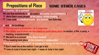 Prepositions of Place
At a party / at a concert
We say that somebody is at an event ( at a party / at a conference)
 Were there many people at the partry / at the meeting?
 I saw Jack at a football match / at a concert last Saturday.
In and at for buildings
 You can eat in a restaurant / at a restaurant.
 We usually say at when we say where an event takes place (a concert, a film, a party, a
meeting, a sports event)
 We went to a concert at the Royal Festival.
The meeting took place at the company’s headquarters.
SOME OTHER CASES
At the station / at the airport / at somebody’ house / at the doctor’s 7 at the hairdresser’s
Don’t meet me at the station. I can get a taxi
I was at Judy’s house last night – I wqas at Judy’s last night.
 