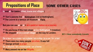 Prepositions of Place
In and at for towns (cities, towns and villages)
 Tom’s parents live in Nottingham (not at Nottingham).
The Louvre is a famous art museum in Paris.
But you can use at or in = as a point or station on a journey
 Do you know if this train stops at (in) Nottingham? (=station)
 We stopped at (in) a small village on the way to London.
On a bus / on a train / on a plane / on a ship / in a car / in a taxi
 There were too many people on a bus. It was full
 George arrived in a taxi
On a bicycle / on a motorcycle / on a horse
 Mary passed me on her bicycle.
SOME OTHER CASES
BY = How somebody travels
 