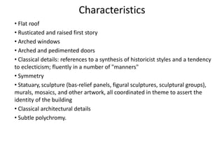 Characteristics
• Flat roof
• Rusticated and raised first story
• Arched windows
• Arched and pedimented doors
• Classical details: references to a synthesis of historicist styles and a tendency
to eclecticism; fluently in a number of "manners"
• Symmetry
• Statuary, sculpture (bas-relief panels, figural sculptures, sculptural groups),
murals, mosaics, and other artwork, all coordinated in theme to assert the
identity of the building
• Classical architectural details
• Subtle polychromy.
 