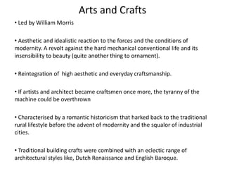 Arts and Crafts
• Led by William Morris
• Aesthetic and idealistic reaction to the forces and the conditions of
modernity. A revolt against the hard mechanical conventional life and its
insensibility to beauty (quite another thing to ornament).
• Reintegration of high aesthetic and everyday craftsmanship.
• If artists and architect became craftsmen once more, the tyranny of the
machine could be overthrown
• Characterised by a romantic historicism that harked back to the traditional
rural lifestyle before the advent of modernity and the squalor of industrial
cities.
• Traditional building crafts were combined with an eclectic range of
architectural styles like, Dutch Renaissance and English Baroque.
 