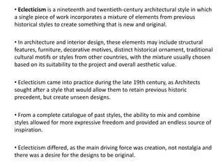 • Eclecticism is a nineteenth and twentieth-century architectural style in which
a single piece of work incorporates a mixture of elements from previous
historical styles to create something that is new and original.
• In architecture and interior design, these elements may include structural
features, furniture, decorative motives, distinct historical ornament, traditional
cultural motifs or styles from other countries, with the mixture usually chosen
based on its suitability to the project and overall aesthetic value.
• Eclecticism came into practice during the late 19th century, as Architects
sought after a style that would allow them to retain previous historic
precedent, but create unseen designs.
• From a complete catalogue of past styles, the ability to mix and combine
styles allowed for more expressive freedom and provided an endless source of
inspiration.
• Eclecticism differed, as the main driving force was creation, not nostalgia and
there was a desire for the designs to be original.
 
