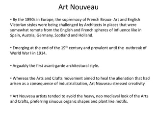 Art Nouveau
• By the 1890s in Europe, the supremacy of French Beaux- Art and English
Victorian styles were being challenged by Architects in places that were
somewhat remote from the English and French spheres of influence like in
Spain, Austria, Germany, Scotland and Holland.
• Emerging at the end of the 19th century and prevalent until the outbreak of
World War I in 1914.
• Arguably the first avant-garde architectural style.
• Whereas the Arts and Crafts movement aimed to heal the alienation that had
arisen as a consequence of industrialization, Art Nouveau stressed creativity.
• Art Nouveau artists tended to avoid the heavy, neo medieval look of the Arts
and Crafts, preferring sinuous organic shapes and plant like motifs.
 