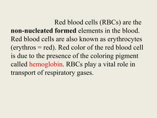 Red blood cells (RBCs) are the
non-nucleated formed elements in the blood.
Red blood cells are also known as erythrocytes
(erythros = red). Red color of the red blood cell
is due to the presence of the coloring pigment
called hemoglobin. RBCs play a vital role in
transport of respiratory gases.
 
