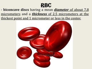 RBC
- biconcave discs having a mean diameter of about 7.8
micrometers and a thickness of 2.5 micrometers at the
thickest point and 1 micrometer or less in the center.
 