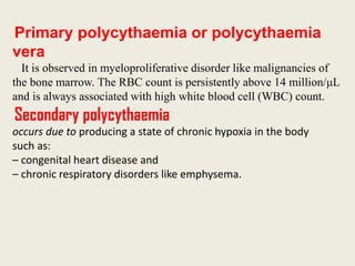 Primary polycythaemia or polycythaemia
vera
It is observed in myeloproliferative disorder like malignancies of
the bone marrow. The RBC count is persistently above 14 million/μL
and is always associated with high white blood cell (WBC) count.
Secondary polycythaemia
occurs due to producing a state of chronic hypoxia in the body
such as:
– congenital heart disease and
– chronic respiratory disorders like emphysema.
 