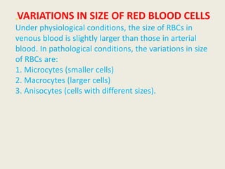 „VARIATIONS IN SIZE OF RED BLOOD CELLS
Under physiological conditions, the size of RBCs in
venous blood is slightly larger than those in arterial
blood. In pathological conditions, the variations in size
of RBCs are:
1. Microcytes (smaller cells)
2. Macrocytes (larger cells)
3. Anisocytes (cells with different sizes).
 