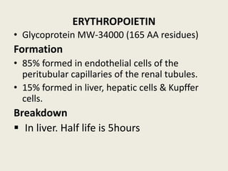 ERYTHROPOIETIN
• Glycoprotein MW-34000 (165 AA residues)
Formation
• 85% formed in endothelial cells of the
peritubular capillaries of the renal tubules.
• 15% formed in liver, hepatic cells & Kupffer
cells.
Breakdown
▪ In liver. Half life is 5hours
 