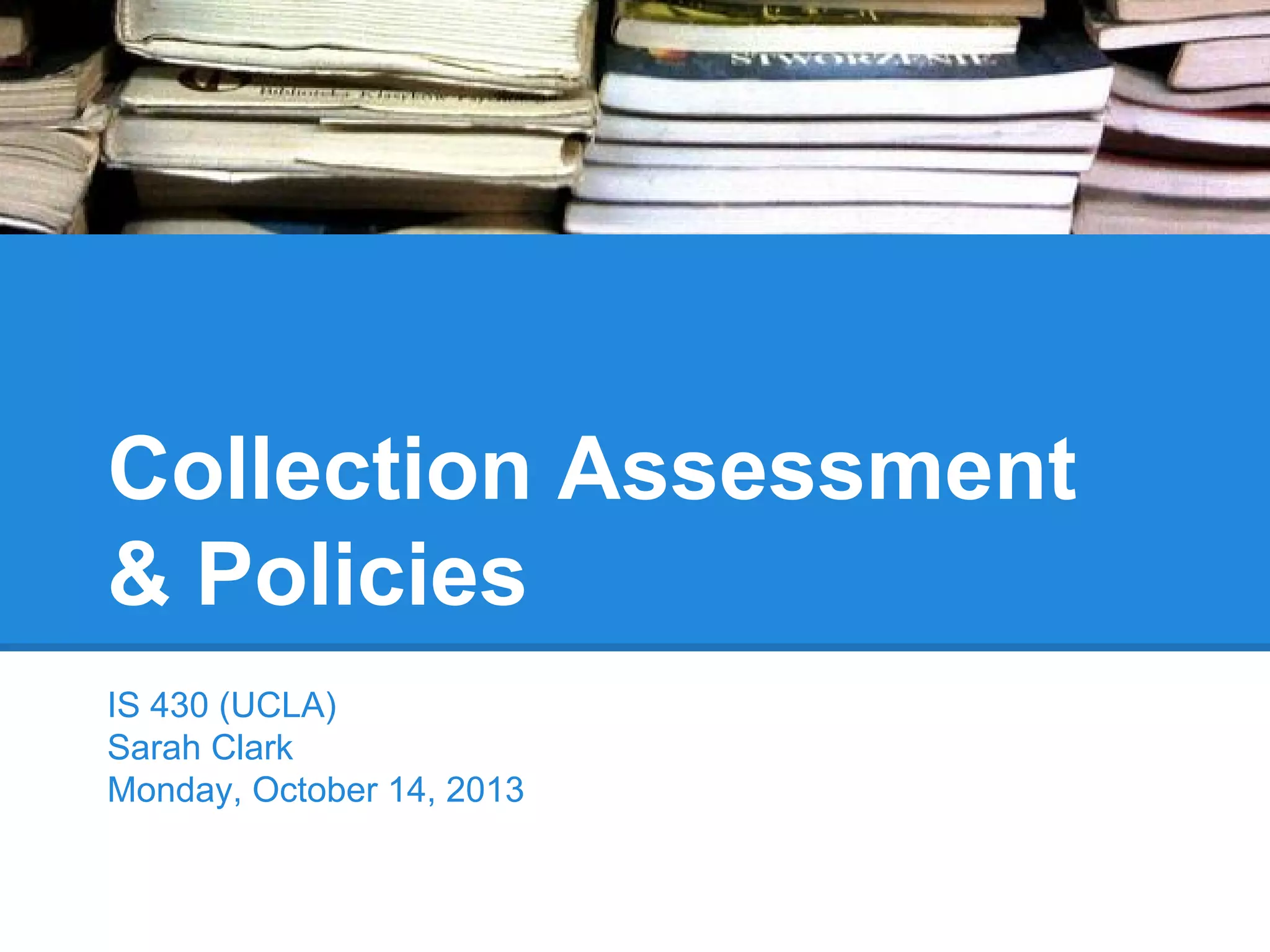 Collection Assessment
& Policies
IS 430 (UCLA)
Sarah Clark
Monday, October 14, 2013