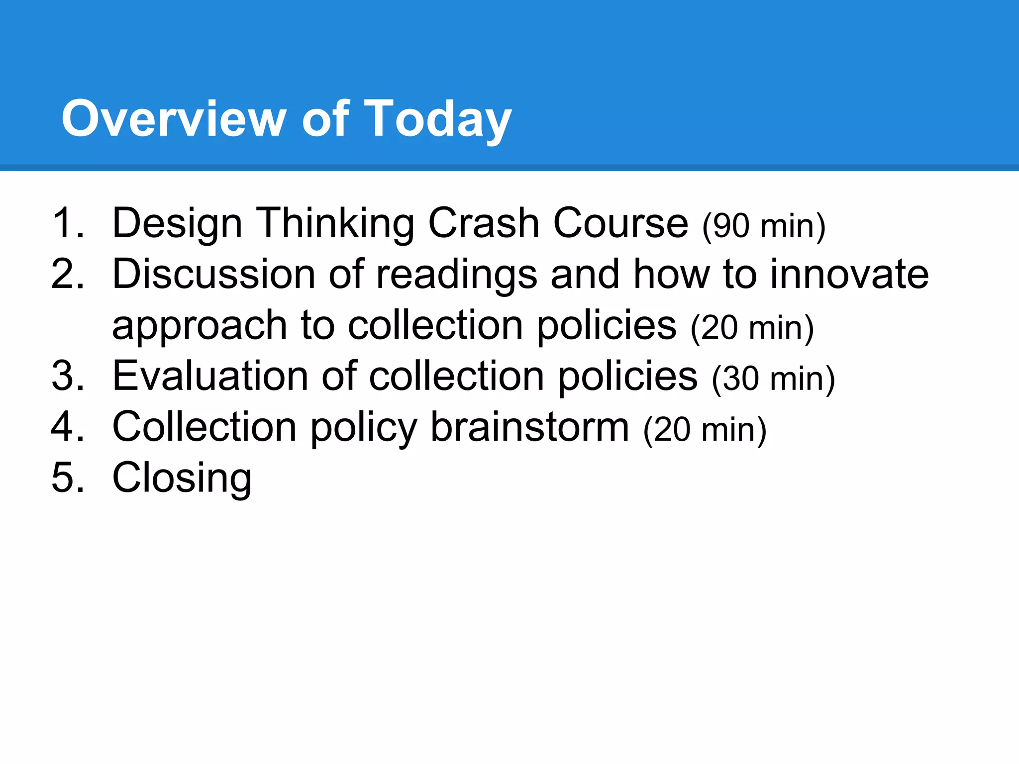 Overview of Today
1. Design Thinking Crash Course (90 min)
2. Discussion of readings and how to innovate
approach to collection policies (20 min)
3. Evaluation of collection policies (30 min)
4. Collection policy brainstorm (20 min)
5. Closing
