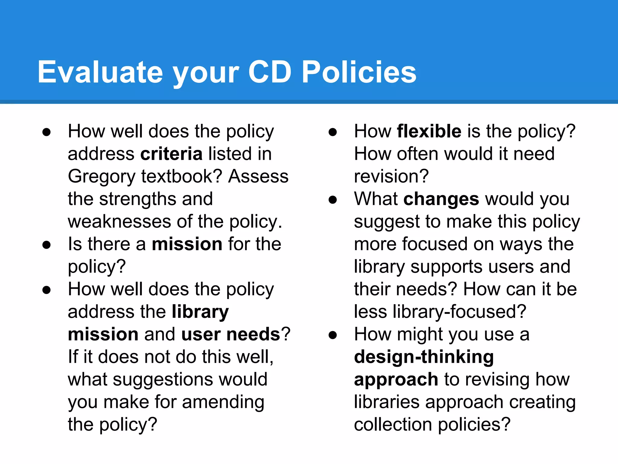 Evaluate your CD Policies
● How well does the policy
address criteria listed in
Gregory textbook? Assess
the strengths and
weaknesses of the policy.
● Is there a mission for the
policy?
● How well does the policy
address the library
mission and user needs?
If it does not do this well,
what suggestions would
you make for amending
the policy?
● How flexible is the policy?
How often would it need
revision?
● What changes would you
suggest to make this policy
more focused on ways the
library supports users and
their needs? How can it be
less library-focused?
● How might you use a
design-thinking
approach to revising how
libraries approach creating
collection policies?