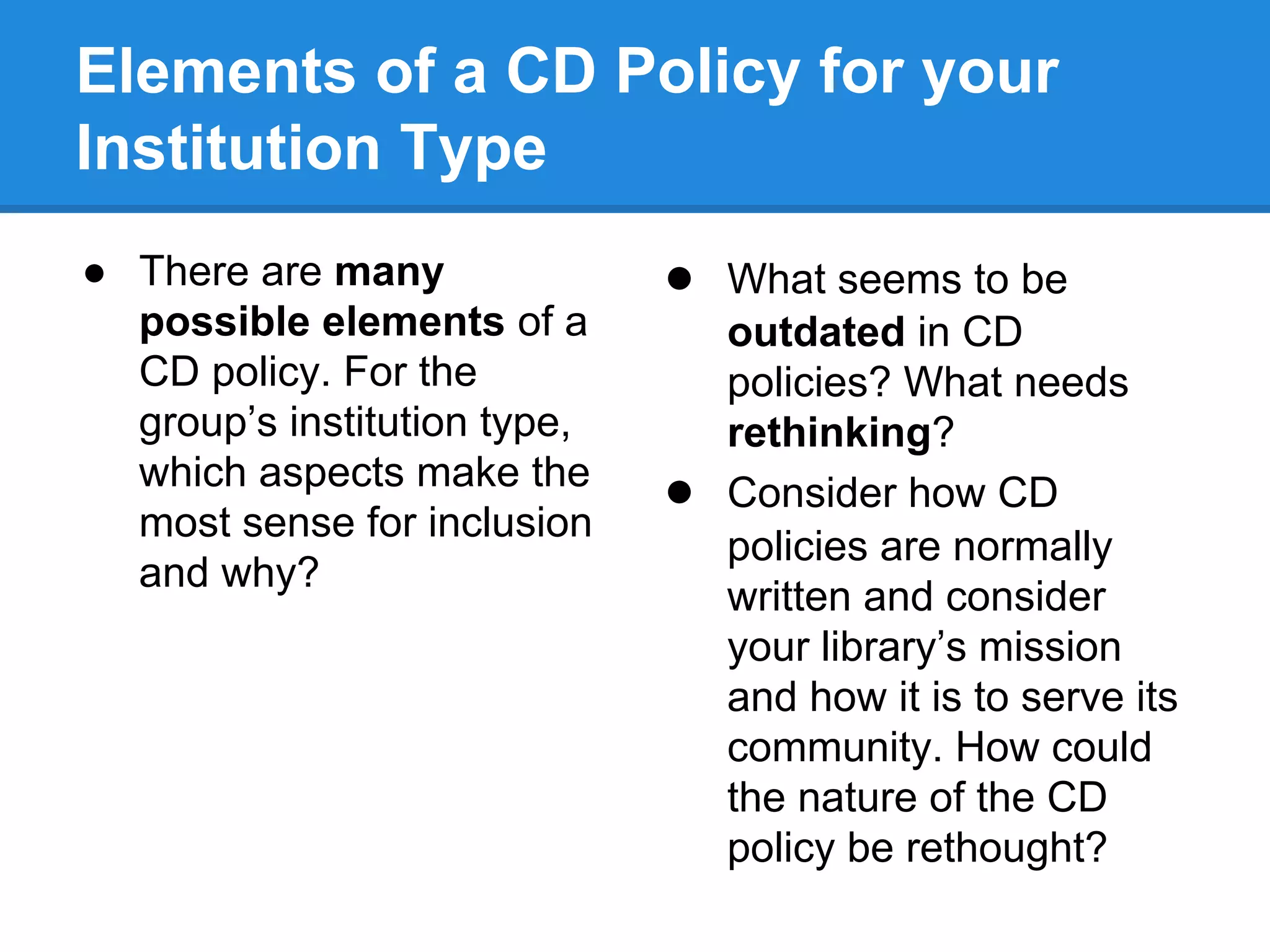 Elements of a CD Policy for your
Institution Type
● There are many
possible elements of a
CD policy. For the
group’s institution type,
which aspects make the
most sense for inclusion
and why?
● What seems to be
●
outdated in CD
policies? What needs
rethinking?
Consider how CD
policies are normally
written and consider
your library’s mission
and how it is to serve its
community. How could
the nature of the CD
policy be rethought?