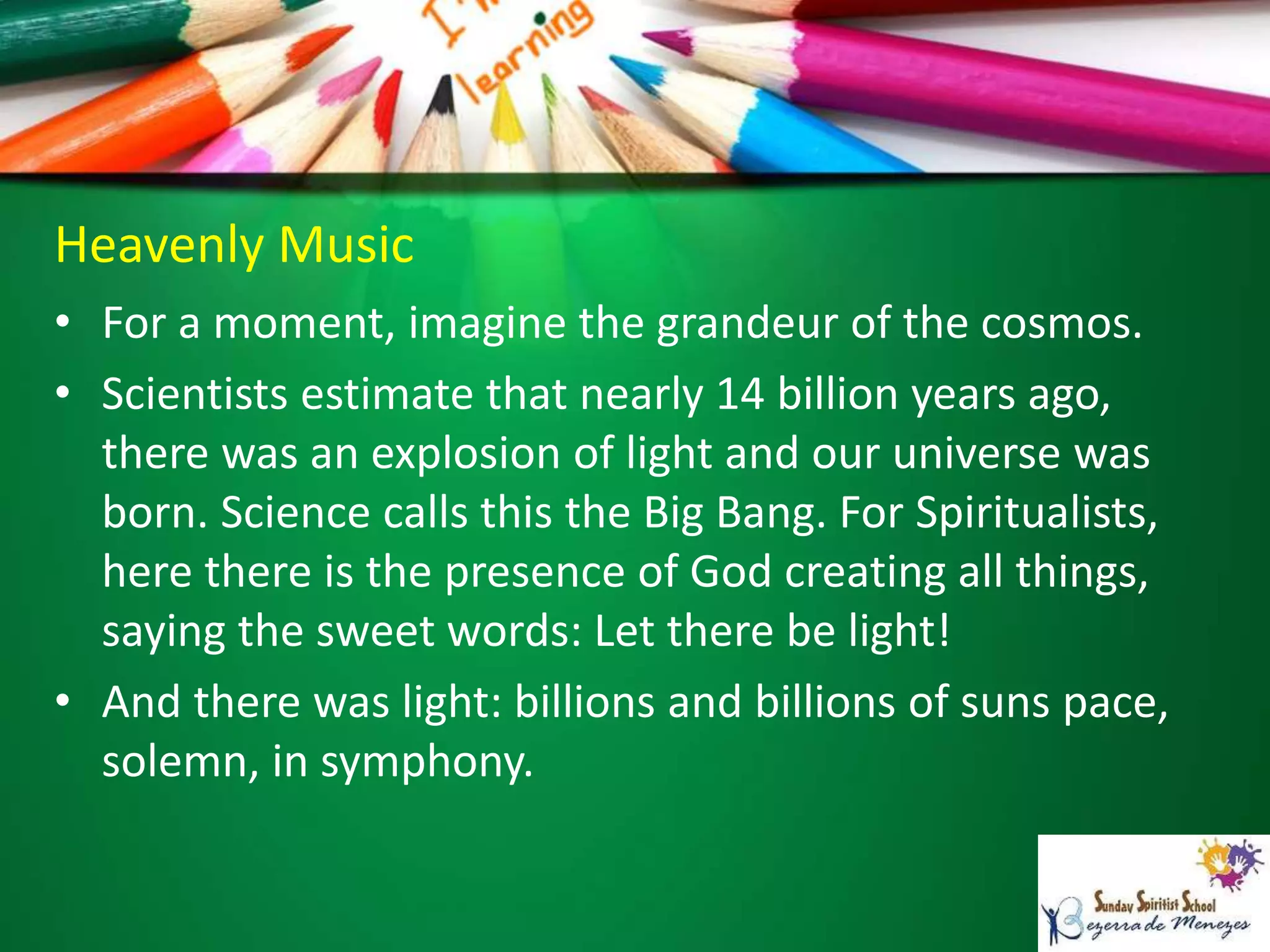 Heavenly Music
• For a moment, imagine the grandeur of the cosmos.
• Scientists estimate that nearly 14 billion years ago,
there was an explosion of light and our universe was
born. Science calls this the Big Bang. For Spiritualists,
here there is the presence of God creating all things,
saying the sweet words: Let there be light!
• And there was light: billions and billions of suns pace,
solemn, in symphony.
 