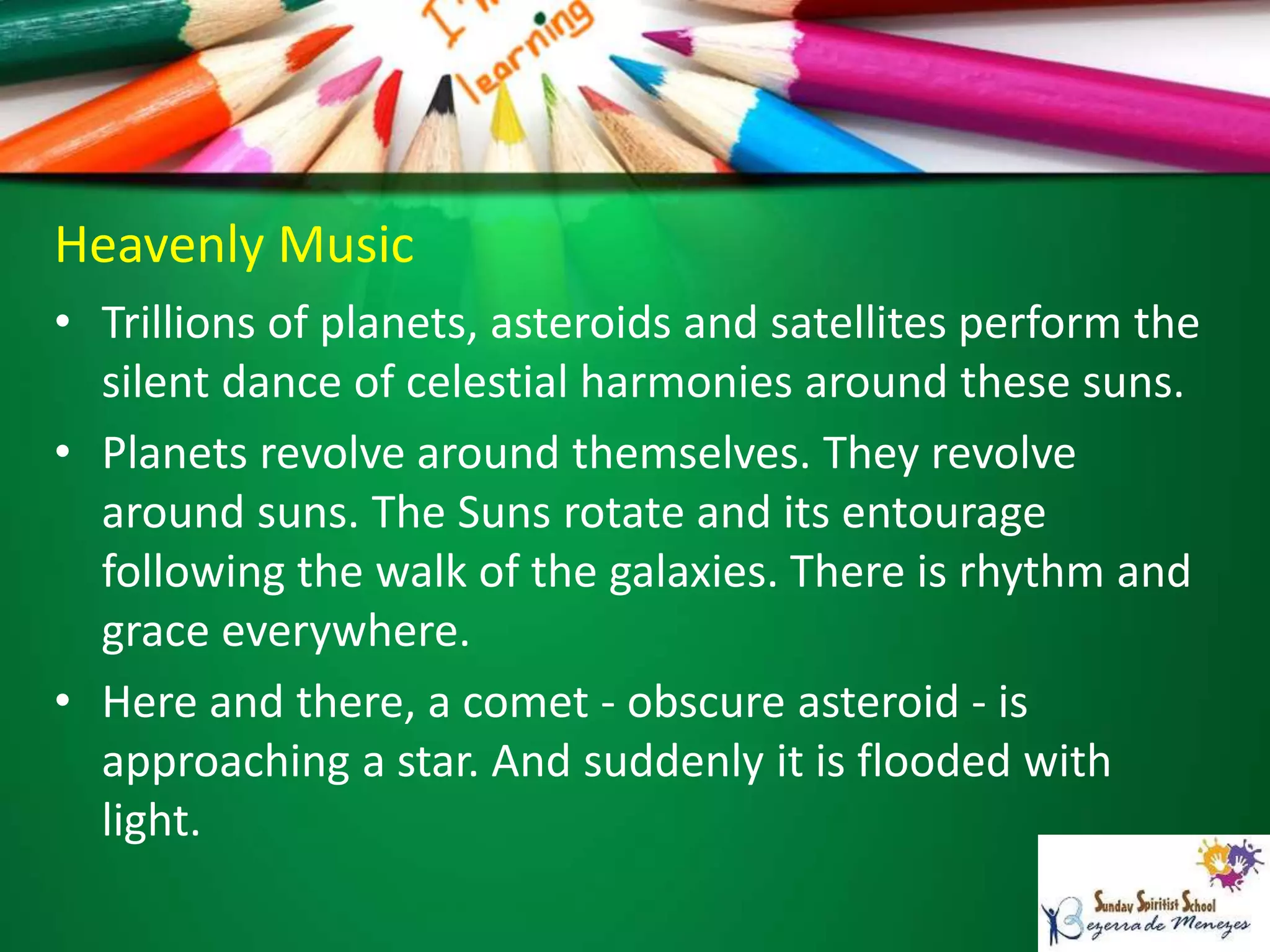 Heavenly Music
• Trillions of planets, asteroids and satellites perform the
silent dance of celestial harmonies around these suns.
• Planets revolve around themselves. They revolve
around suns. The Suns rotate and its entourage
following the walk of the galaxies. There is rhythm and
grace everywhere.
• Here and there, a comet - obscure asteroid - is
approaching a star. And suddenly it is flooded with
light.
 