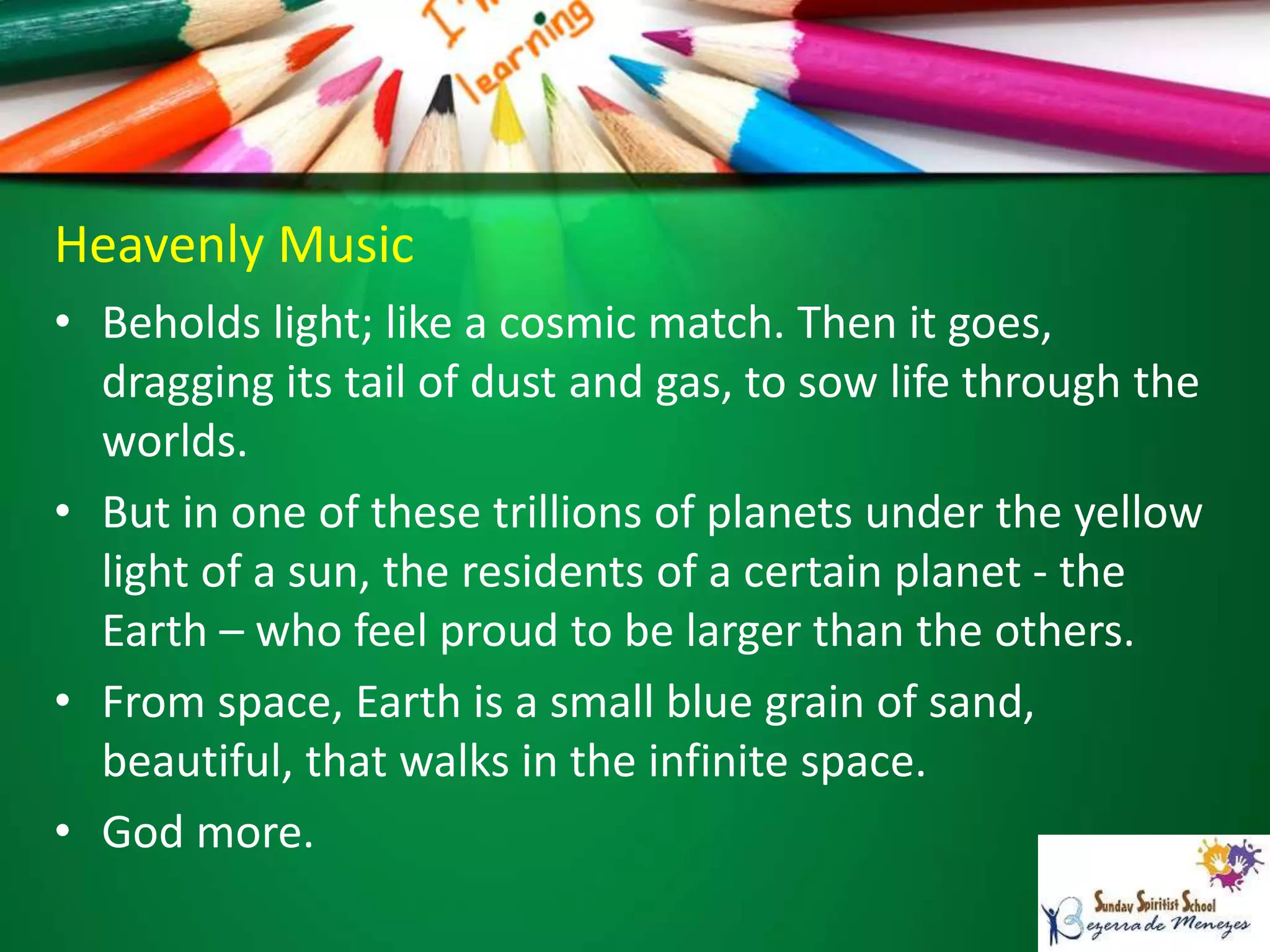 Heavenly Music
• Beholds light; like a cosmic match. Then it goes,
dragging its tail of dust and gas, to sow life through the
worlds.
• But in one of these trillions of planets under the yellow
light of a sun, the residents of a certain planet - the
Earth – who feel proud to be larger than the others.
• From space, Earth is a small blue grain of sand,
beautiful, that walks in the infinite space.
• God more.
 