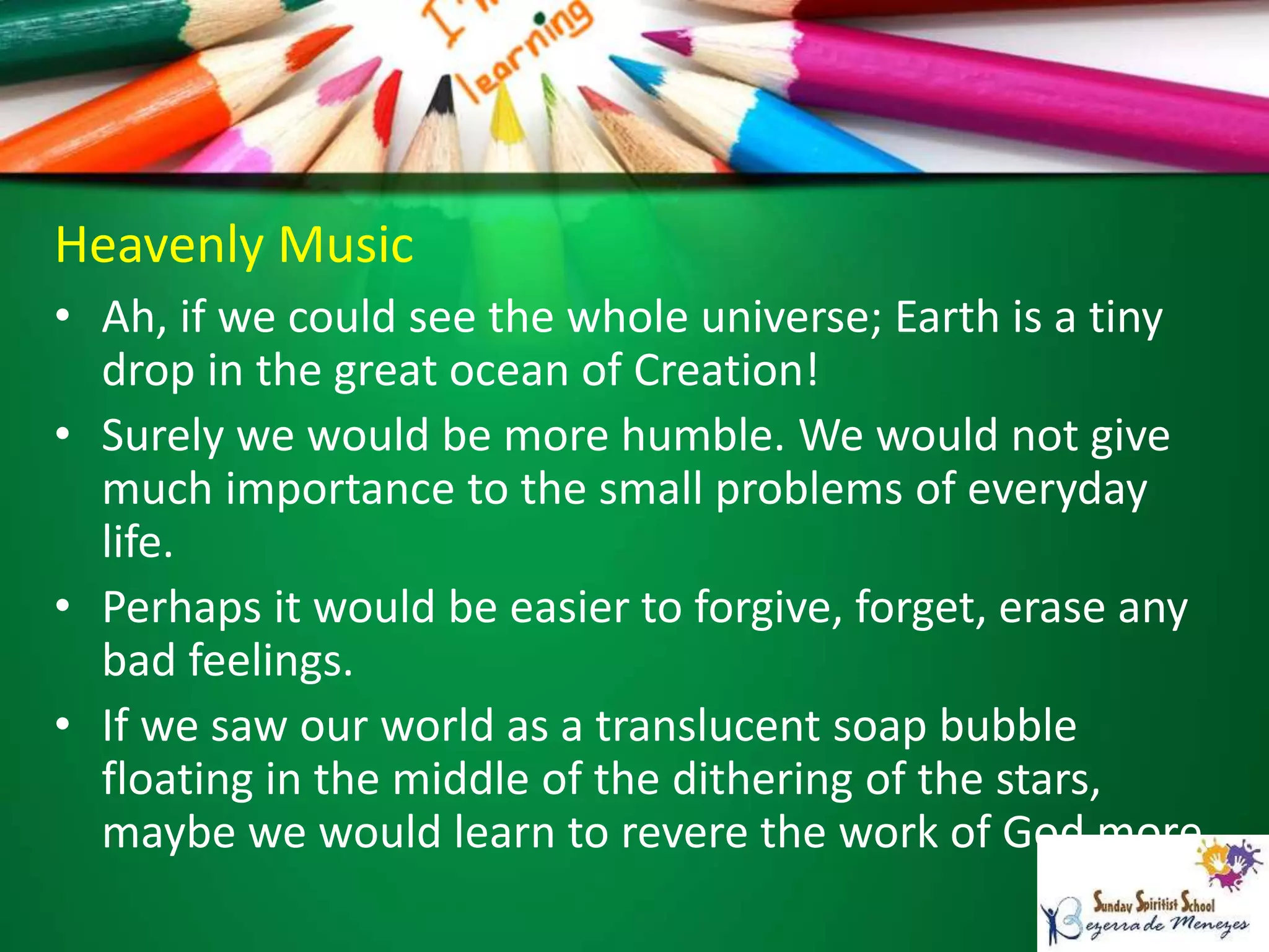 Heavenly Music
• Ah, if we could see the whole universe; Earth is a tiny
drop in the great ocean of Creation!
• Surely we would be more humble. We would not give
much importance to the small problems of everyday
life.
• Perhaps it would be easier to forgive, forget, erase any
bad feelings.
• If we saw our world as a translucent soap bubble
floating in the middle of the dithering of the stars,
maybe we would learn to revere the work of God more.
 