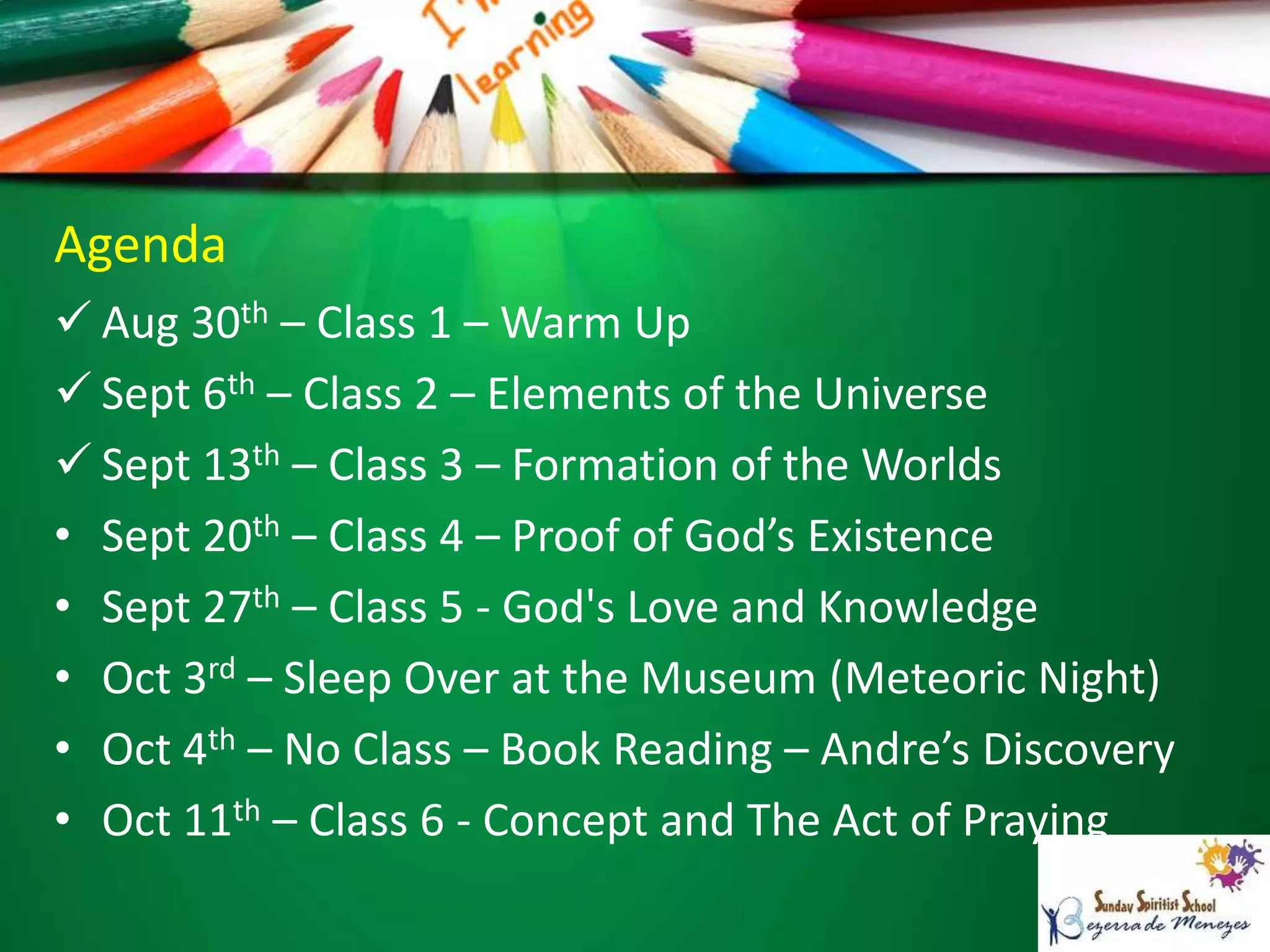 Agenda
 Aug 30th – Class 1 – Warm Up
 Sept 6th – Class 2 – Elements of the Universe
 Sept 13th – Class 3 – Formation of the Worlds
• Sept 20th – Class 4 – Proof of God’s Existence
• Sept 27th – Class 5 - God's Love and Knowledge
• Oct 3rd – Sleep Over at the Museum (Meteoric Night)
• Oct 4th – No Class – Book Reading – Andre’s Discovery
• Oct 11th – Class 6 - Concept and The Act of Praying
 