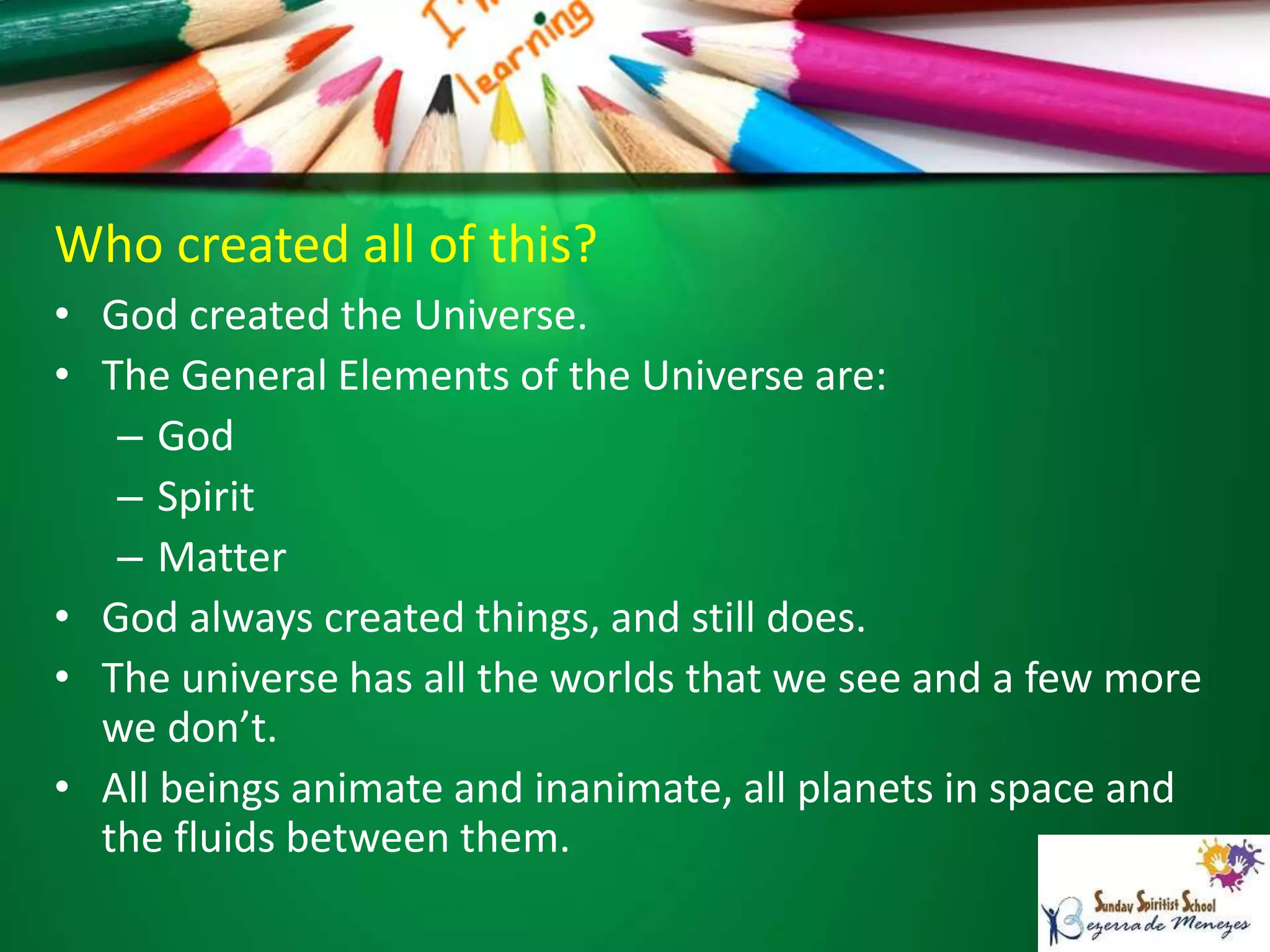 Who created all of this?
• God created the Universe.
• The General Elements of the Universe are:
– God
– Spirit
– Matter
• God always created things, and still does.
• The universe has all the worlds that we see and a few more
we don’t.
• All beings animate and inanimate, all planets in space and
the fluids between them.
 