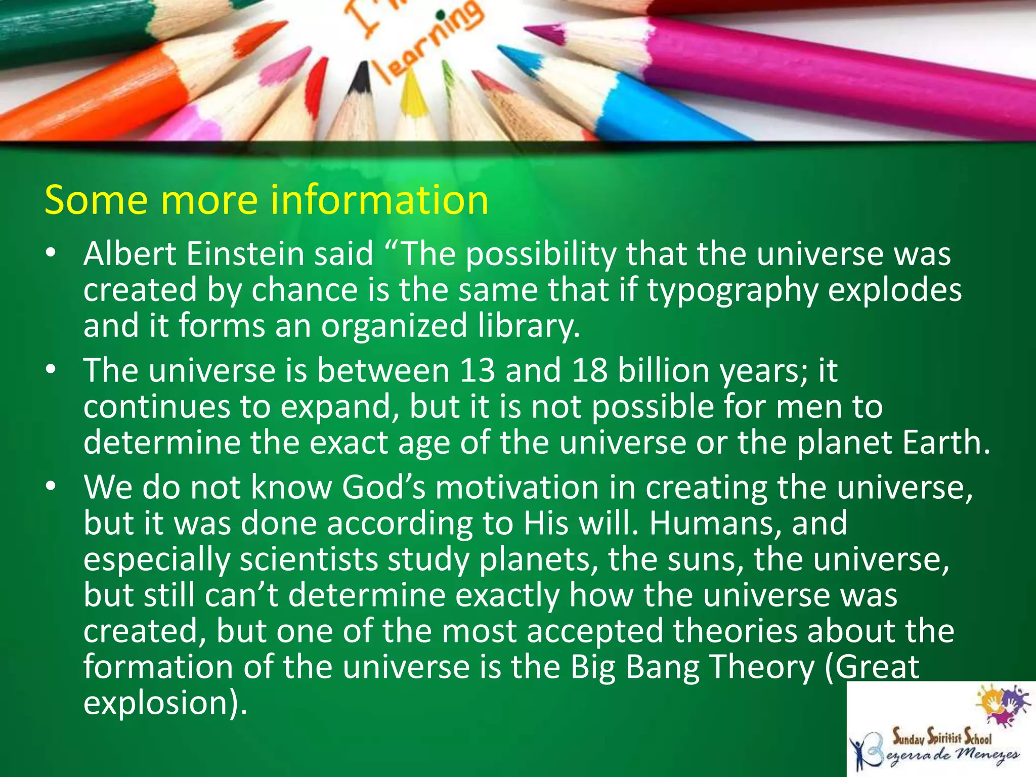Some more information
• Albert Einstein said “The possibility that the universe was
created by chance is the same that if typography explodes
and it forms an organized library.
• The universe is between 13 and 18 billion years; it
continues to expand, but it is not possible for men to
determine the exact age of the universe or the planet Earth.
• We do not know God’s motivation in creating the universe,
but it was done according to His will. Humans, and
especially scientists study planets, the suns, the universe,
but still can’t determine exactly how the universe was
created, but one of the most accepted theories about the
formation of the universe is the Big Bang Theory (Great
explosion).
 
