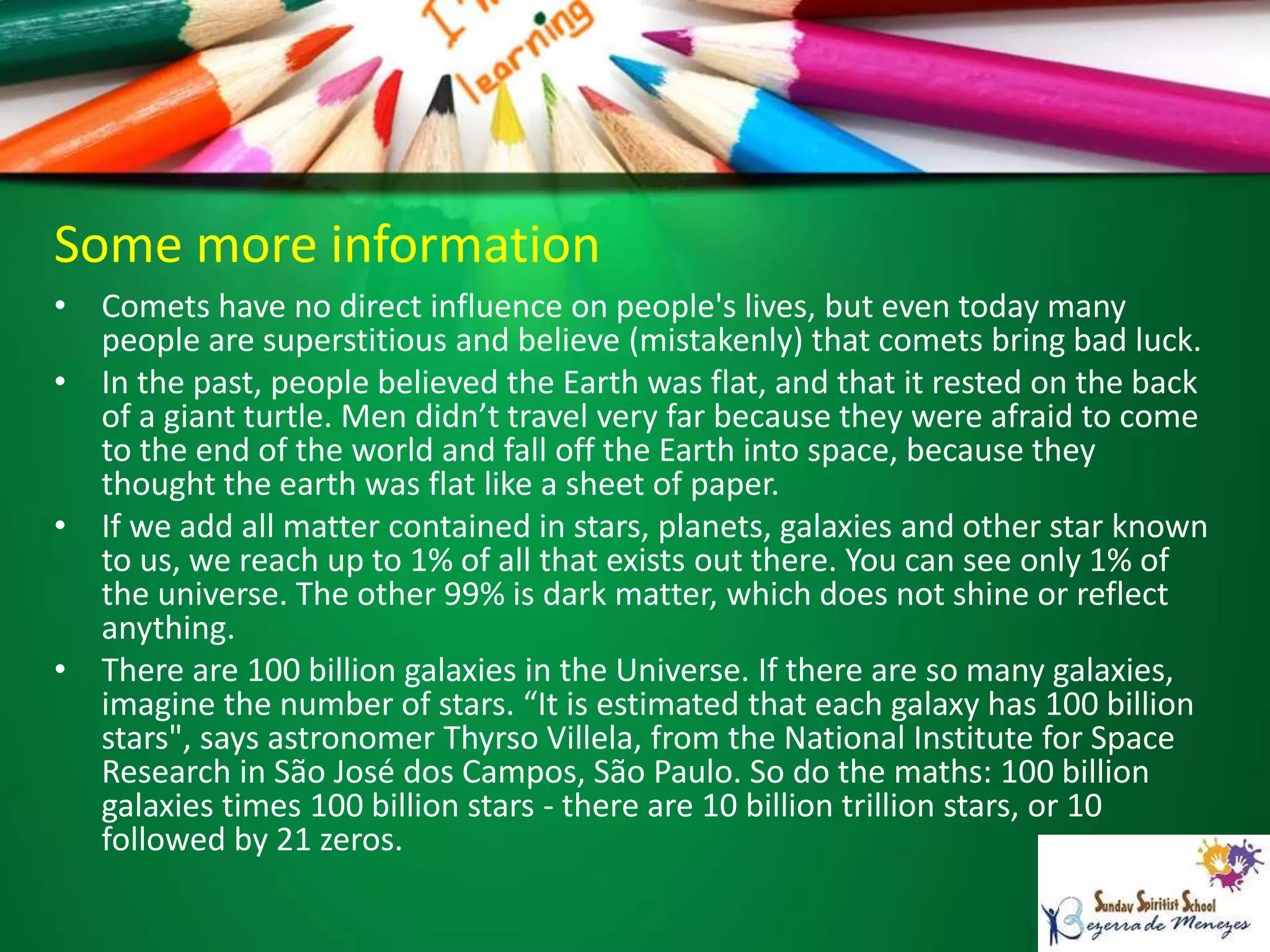 Some more information
• Comets have no direct influence on people's lives, but even today many
people are superstitious and believe (mistakenly) that comets bring bad luck.
• In the past, people believed the Earth was flat, and that it rested on the back
of a giant turtle. Men didn’t travel very far because they were afraid to come
to the end of the world and fall off the Earth into space, because they
thought the earth was flat like a sheet of paper.
• If we add all matter contained in stars, planets, galaxies and other star known
to us, we reach up to 1% of all that exists out there. You can see only 1% of
the universe. The other 99% is dark matter, which does not shine or reflect
anything.
• There are 100 billion galaxies in the Universe. If there are so many galaxies,
imagine the number of stars. “It is estimated that each galaxy has 100 billion
stars", says astronomer Thyrso Villela, from the National Institute for Space
Research in São José dos Campos, São Paulo. So do the maths: 100 billion
galaxies times 100 billion stars - there are 10 billion trillion stars, or 10
followed by 21 zeros.
 