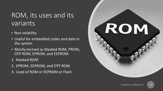 ROM, its uses and its
variants
• Non volatility
• Useful for embedded codes and data in
the system
• Mostly termed as Masked ROM, PROM,
OTP ROM, EPROM, and EEPROM
1. Masked ROM
2. EPROM, EEPROM, and OTP ROM
3. Used of ROM or EEPROM or Flash
4
 
