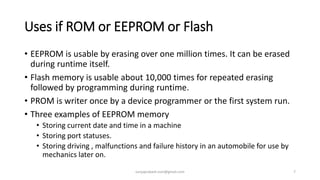 Uses if ROM or EEPROM or Flash
• EEPROM is usable by erasing over one million times. It can be erased
during runtime itself.
• Flash memory is usable about 10,000 times for repeated erasing
followed by programming during runtime.
• PROM is writer once by a device programmer or the first system run.
• Three examples of EEPROM memory
• Storing current date and time in a machine
• Storing port statuses.
• Storing driving , malfunctions and failure history in an automobile for use by
mechanics later on.
suryaprakash.vsm@gmail.com 7
 