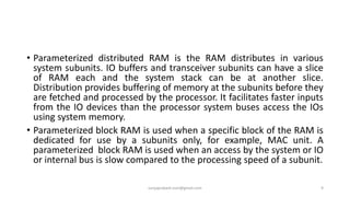 • Parameterized distributed RAM is the RAM distributes in various
system subunits. IO buffers and transceiver subunits can have a slice
of RAM each and the system stack can be at another slice.
Distribution provides buffering of memory at the subunits before they
are fetched and processed by the processor. It facilitates faster inputs
from the IO devices than the processor system buses access the IOs
using system memory.
• Parameterized block RAM is used when a specific block of the RAM is
dedicated for use by a subunits only, for example, MAC unit. A
parameterized block RAM is used when an access by the system or IO
or internal bus is slow compared to the processing speed of a subunit.
suryaprakash.vsm@gmail.com 9
 