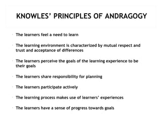 KNOWLES’ PRINCIPLES OF ANDRAGOGY
• The learners feel a need to learn
• The learning environment is characterized by mutual respect and
trust and acceptance of differences
• The learners perceive the goals of the learning experience to be
their goals
• The learners share responsibility for planning
• The learners participate actively
• The learning process makes use of learners’ experiences
• The learners have a sense of progress towards goals
 