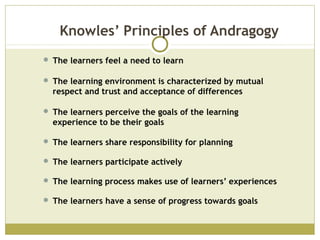 Knowles’ Principles of Andragogy
 The learners feel a need to learn
 The learning environment is characterized by mutual
respect and trust and acceptance of differences
 The learners perceive the goals of the learning
experience to be their goals
 The learners share responsibility for planning
 The learners participate actively
 The learning process makes use of learners’ experiences
 The learners have a sense of progress towards goals
 