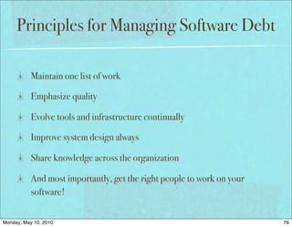 Principles for Managing Software Debt

           Maintain one list of work

           Emphasize quality

           Evolve tools and infrastructure continually

           Improve system design always

           Share knowledge across the organization

           And most importantly, get the right people to work on your
           software!


Monday, May 10, 2010                                                    76
 