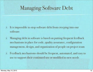 Managing Software Debt


           It is impossible to stop software debt from creeping into our
           software

           Managing debt in software is based on putting frequent feedback
           mechanisms in place for code, quality assurance, configuration
           management, design, and organization of people on project team

           Feedback mechanisms should be frequent, automated, and easy to
           use to support their continued use or modified to new needs



Monday, May 10, 2010                                                         15
 