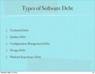 Types of Software Debt


           Technical Debt

           Quality Debt

           Configuration Management Debt

           Design Debt

           Platform Experience Debt



Monday, May 10, 2010                            16
 