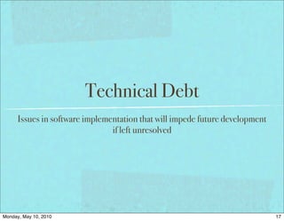 Technical Debt
      Issues in software implementation that will impede future development
                                if left unresolved




Monday, May 10, 2010                                                          17
 