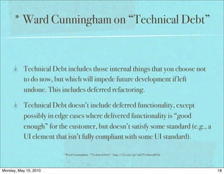 * Ward Cunningham on “Technical Debt”


           Technical Debt includes those internal things that you choose not
           to do now, but which will impede future development if left
           undone. This includes deferred refactoring.

           Technical Debt doesn’t include deferred functionality, except
           possibly in edge cases where delivered functionality is “good
           enough” for the customer, but doesn’t satisfy some standard (e.g., a
           UI element that isn’t fully compliant with some UI standard).

                         * Ward Cunningham - “Technical Debt” - http://c2.com/cgi/wiki?TechnicalDebt




Monday, May 10, 2010                                                                                   18
 