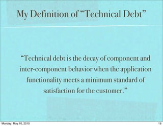 My Definition of “Technical Debt”



             “Technical debt is the decay of component and
            inter-component behavior when the application
               functionality meets a minimum standard of
                     satisfaction for the customer.”



Monday, May 10, 2010                                         19
 