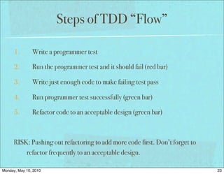 Steps of TDD “Flow”

      1.       Write a programmer test

      2.       Run the programmer test and it should fail (red bar)

      3.       Write just enough code to make failing test pass

      4.       Run programmer test successfully (green bar)

      5.       Refactor code to an acceptable design (green bar)



      RISK: Pushing out refactoring to add more code first. Don’t forget to
          refactor frequently to an acceptable design.

Monday, May 10, 2010                                                          23
 