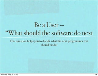 Be a User --
     “What should the software do next
          This question helps you to decide what the next programmer test
                                   should model




Monday, May 10, 2010                                                        24
 