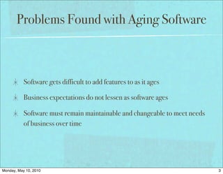 Problems Found with Aging Software



           Software gets difficult to add features to as it ages

           Business expectations do not lessen as software ages

           Software must remain maintainable and changeable to meet needs
           of business over time




Monday, May 10, 2010                                                        3
 