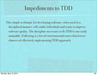 Impediments to TDD

      This simple technique for developing software, when used in a
       disciplined manner, will enable individuals and teams to improve
       software quality. The discipline necessary to do TDD is not easily
       attainable. Following is a list of environmental issues that lowers
       chances of effectively implementing TDD approach.




Monday, May 10, 2010                                                         28
 