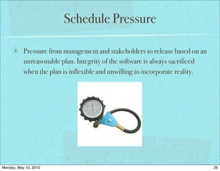 Schedule Pressure

           Pressure from management and stakeholders to release based on an
           unreasonable plan. Integrity of the software is always sacrificed
           when the plan is inflexible and unwilling to incorporate reality.




Monday, May 10, 2010                                                           29
 
