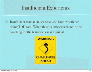 Insufficient Experience

           Insufficient team member ratio who have experience
           doing TDD well. When there is little experience on or
           coaching for the team success is minimal.




Monday, May 10, 2010                                               31
 