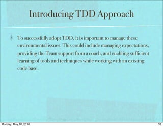 Introducing TDD Approach

           To successfully adopt TDD, it is important to manage these
           environmental issues. This could include managing expectations,
           providing the Team support from a coach, and enabling sufficient
           learning of tools and techniques while working with an existing
           code base.




Monday, May 10, 2010                                                          33
 