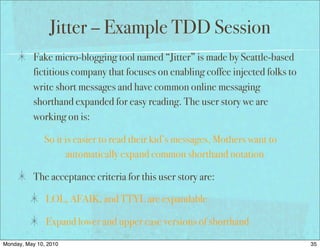 Jitter – Example TDD Session
          Fake micro-blogging tool named “Jitter” is made by Seattle-based
          fictitious company that focuses on enabling coffee injected folks to
          write short messages and have common online messaging
          shorthand expanded for easy reading. The user story we are
          working on is:

              So it is easier to read their kid’s messages, Mothers want to
                    automatically expand common shorthand notation

          The acceptance criteria for this user story are:

               LOL, AFAIK, and TTYL are expandable

               Expand lower and upper case versions of shorthand
Monday, May 10, 2010                                                             35
 