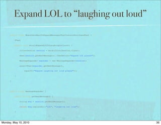 Expand LOL to “laughing out loud”
      public class WhenUsersWantToExpandMessagesThatContainShorthandTest {

          @Test

          public void shouldExpandLOLToLaughingOutLoud() {

              JitterSession session = mock(JitterSession.class);

              when(session.getNextMessage()).thenReturn("Expand LOL please");

              MessageExpander expander = new MessageExpander(session);

              assertThat(expander.getNextMessage(),

                  equalTo("Expand laughing out loud please"));

          }

      }




      public class MessageExpander {

          public String getNextMessage() {

              String msg = session.getNextMessage();

              return msg.replaceAll("LOL", "laughing out loud");

          }




Monday, May 10, 2010                                                            36
 