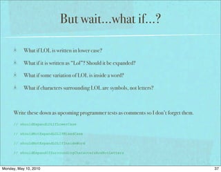 But wait…what if…?

           What if LOL is written in lower case?

           What if it is written as “Lol”? Should it be expanded?

           What if some variation of LOL is inside a word?

           What if characters surrounding LOL are symbols, not letters?



      Write these down as upcoming programmer tests as comments so I don’t forget them.
      // shouldExpandLOLIfLowerCase

      // shouldNotExpandLOLIfMixedCase

      // shouldNotExpandLOLIfInsideWord

      // shouldExpandIfSurroundingCharactersAreNotLetters



Monday, May 10, 2010                                                                      37
 