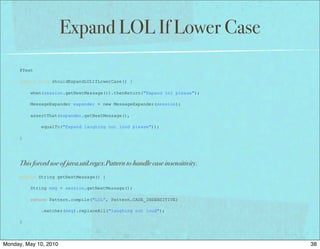 Expand LOL If Lower Case
      @Test

      public void shouldExpandLOLIfLowerCase() {

          when(session.getNextMessage()).thenReturn("Expand lol please");

          MessageExpander expander = new MessageExpander(session);

          assertThat(expander.getNextMessage(),

              equalTo("Expand laughing out loud please"));

      }




      This forced use of java.util.regex.Pattern to handle case insensitivity.
      public String getNextMessage() {

          String msg = session.getNextMessage();

          return Pattern.compile("LOL”, Pattern.CASE_INSENSITIVE)

              .matcher(msg).replaceAll("laughing out loud");

      }




Monday, May 10, 2010                                                             38
 