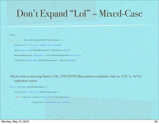 Don’t Expand “Lol” – Mixed-Case
      @Test

      public void shouldNotExpandLOLIfMixedCase() {

          String msg = "Do not expand Lol please";

          when(session.getNextMessage()).thenReturn(msg);

          MessageExpander expander = new MessageExpander(session);

          assertThat(expander.getNextMessage(), equalTo(msg));

      }




      This forced me to stop using Pattern.CASE_INSENSITIVE flag in pattern compilation. Only use “LOL” or “lol” for
         replacement criteria.
      public String getNextMessage() {

          String msg = session.getNextMessage();

          return Pattern.compile("LOL|lol").matcher(msg)

                        .replaceAll("laughing out loud");

      }




Monday, May 10, 2010                                                                                                   39
 