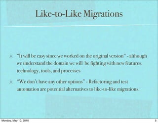 Like-to-Like Migrations



           “It will be easy since we worked on the original version” - although
           we understand the domain we will be fighting with new features,
           technology, tools, and processes

           “We don’t have any other options” - Refactoring and test
           automation are potential alternatives to like-to-like migrations.




Monday, May 10, 2010                                                              5
 